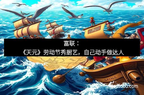 富联：《天元》劳动节秀厨艺，自己动手做达人
